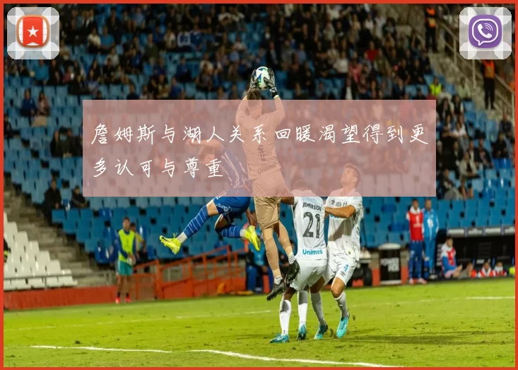 詹姆斯与湖人关系回暖渴望得到更多认可与尊重