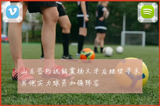 山东签约祝铭震杨文学后继续寻求其他实力球员加强阵容