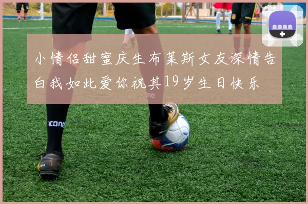 小情侣甜蜜庆生布莱斯女友深情告白我如此爱你祝其19岁生日快乐