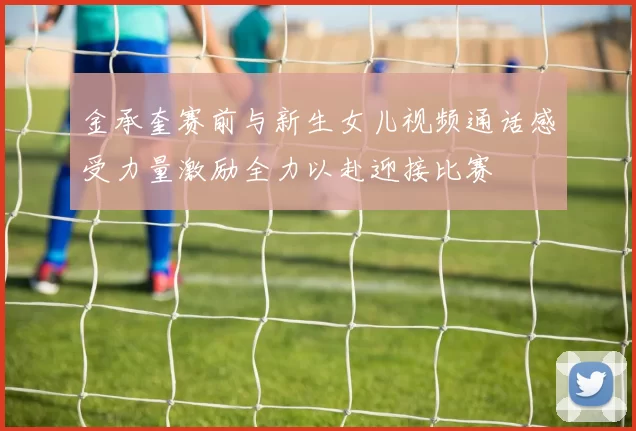 金承奎赛前与新生女儿视频通话感受力量激励全力以赴迎接比赛