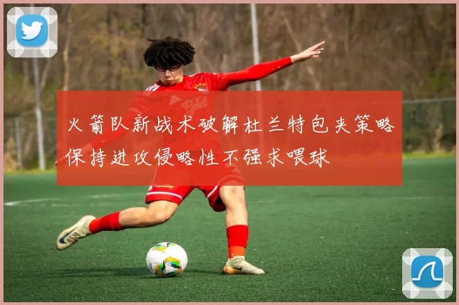 火箭队新战术破解杜兰特包夹策略保持进攻侵略性不强求喂球
