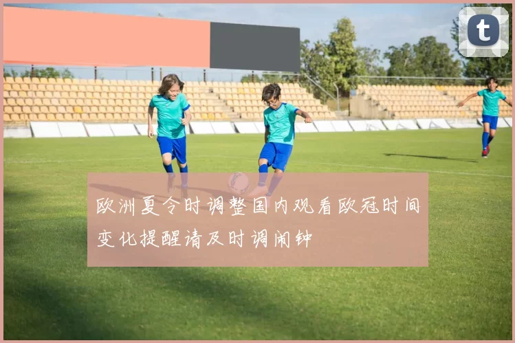 欧洲夏令时调整国内观看欧冠时间变化提醒请及时调闹钟