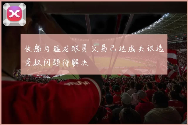 快船与猛龙球员交易已达成共识选秀权问题待解决