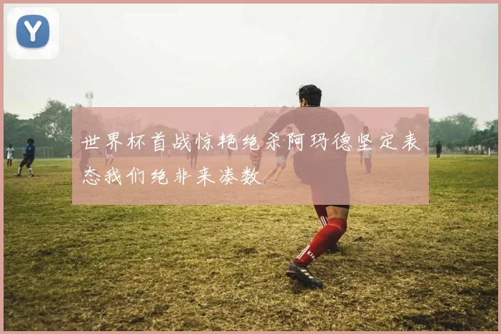 世界杯首战惊艳绝杀阿玛德坚定表态我们绝非来凑数