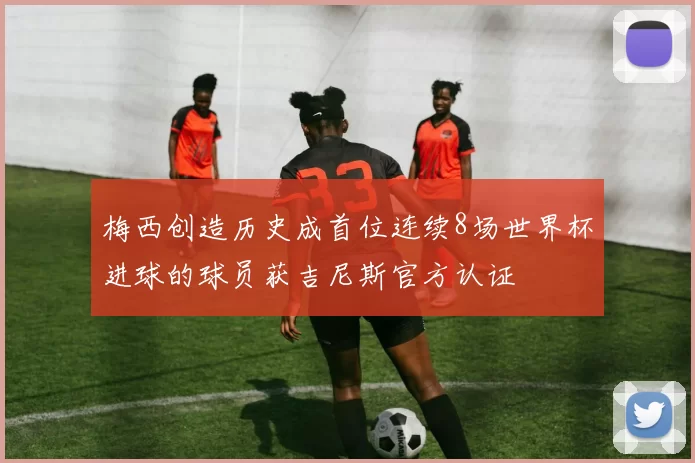 梅西创造历史成首位连续8场世界杯进球的球员获吉尼斯官方认证