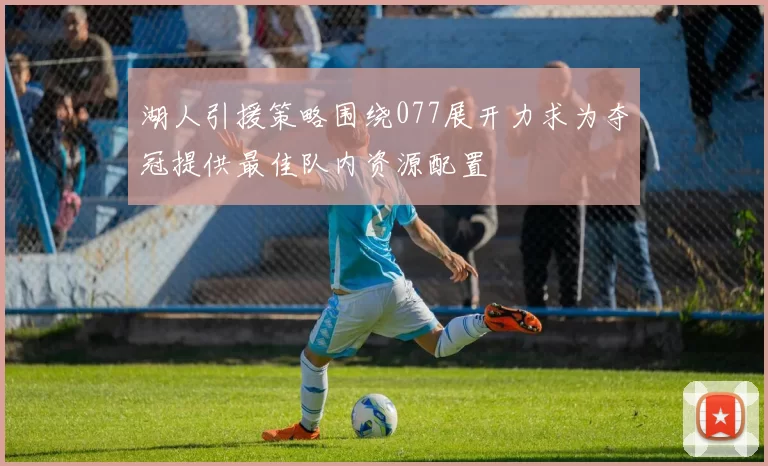 湖人引援策略围绕077展开力求为夺冠提供最佳队内资源配置