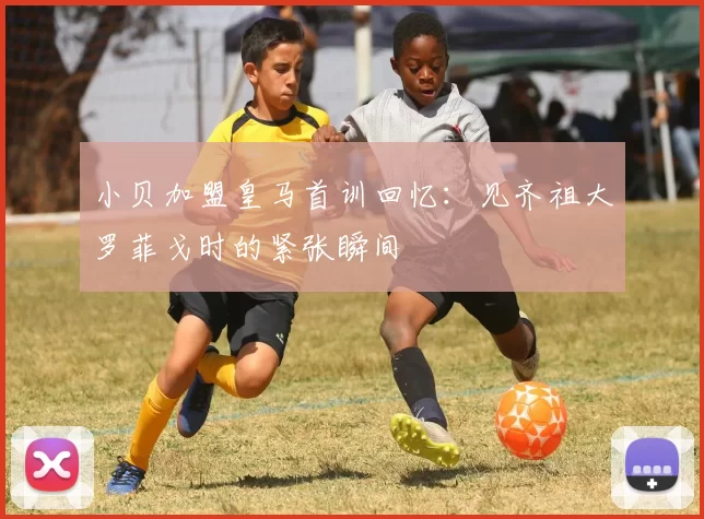 小贝加盟皇马首训回忆：见齐祖大罗菲戈时的紧张瞬间
