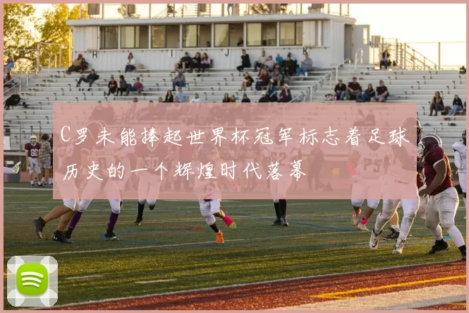 C罗未能捧起世界杯冠军标志着足球历史的一个辉煌时代落幕