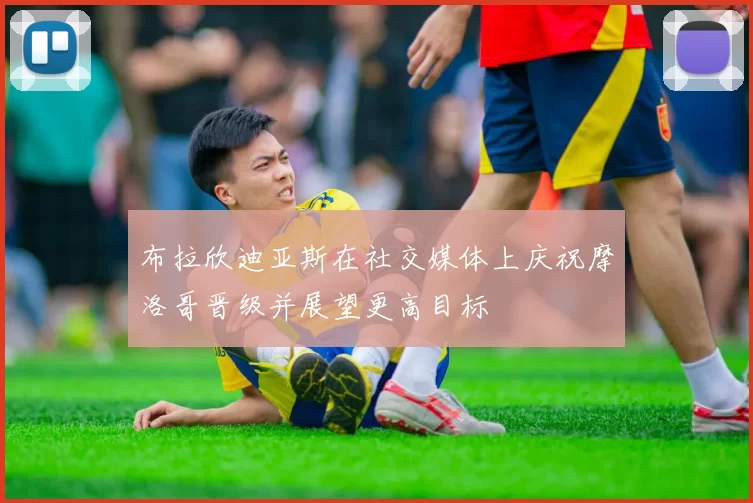 布拉欣迪亚斯在社交媒体上庆祝摩洛哥晋级并展望更高目标