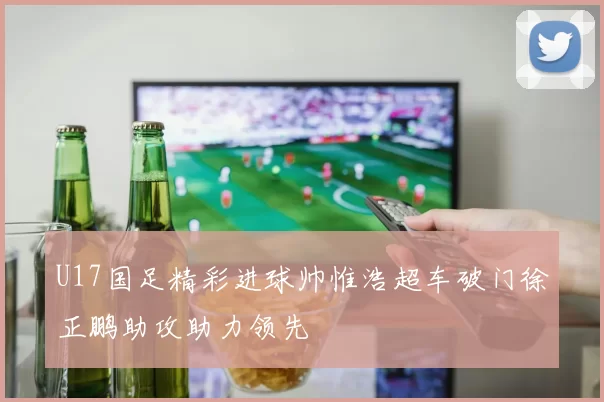 U17国足精彩进球帅惟浩超车破门徐正鹏助攻助力领先