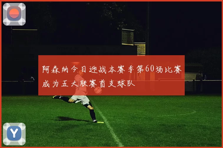 阿森纳今日迎战本赛季第60场比赛成为五大联赛首支球队