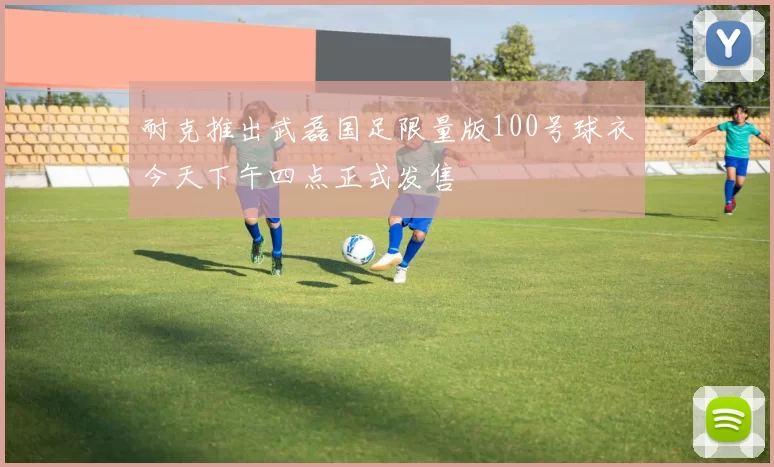 耐克推出武磊国足限量版100号球衣今天下午四点正式发售