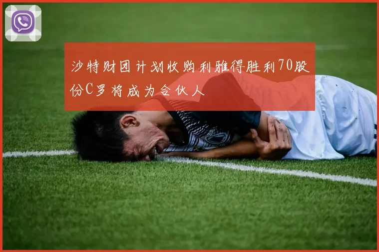 沙特财团计划收购利雅得胜利70股份C罗将成为合伙人