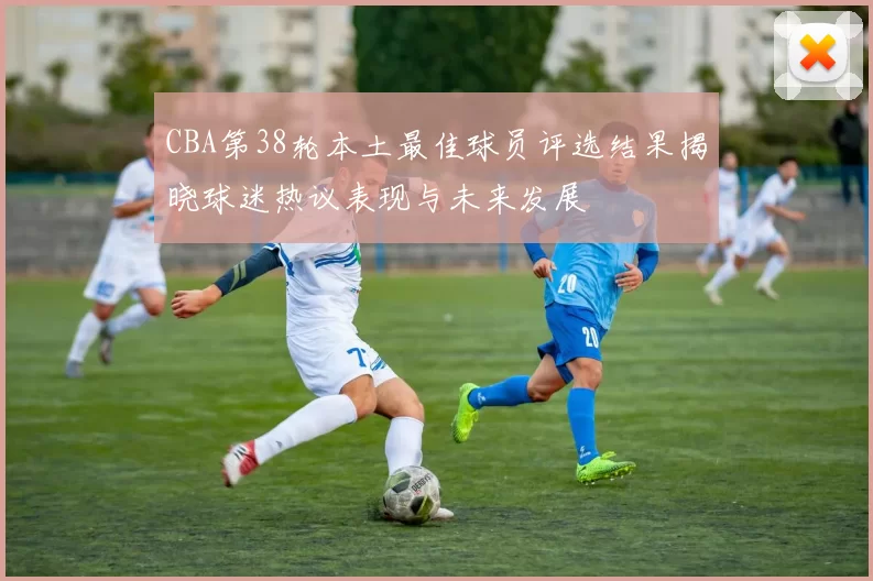 CBA第38轮本土最佳球员评选结果揭晓球迷热议表现与未来发展