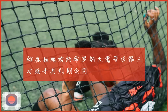 雄鹿拒绝续约希罗热火需寻求第三方接手其到期合同