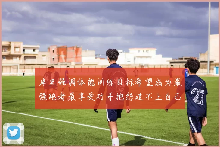 库里强调体能训练目标希望成为最强跑者最享受对手抱怨追不上自己