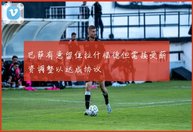 巴萨有意留住拉什福德但需接受薪资调整以达成协议