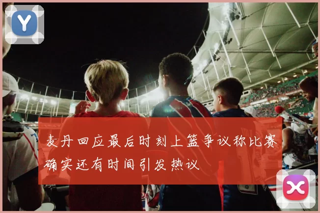 麦丹回应最后时刻上篮争议称比赛确实还有时间引发热议