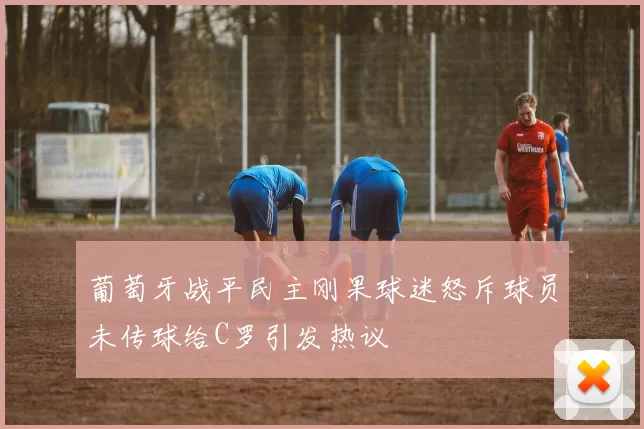 葡萄牙战平民主刚果球迷怒斥球员未传球给C罗引发热议
