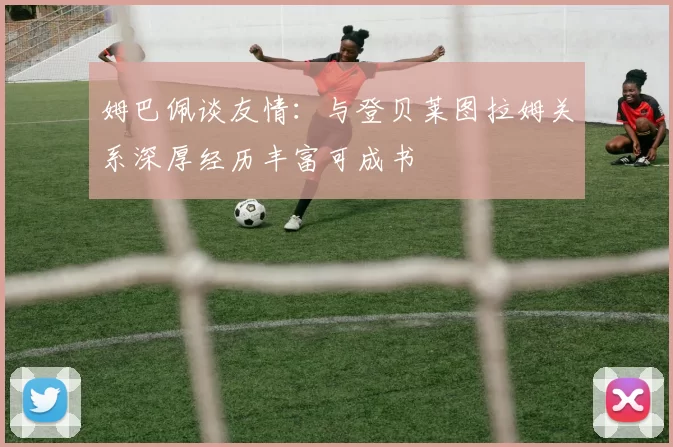 姆巴佩谈友情：与登贝莱图拉姆关系深厚经历丰富可成书