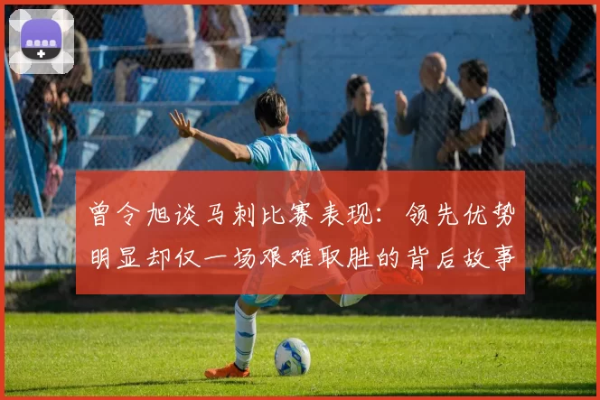 曾令旭谈马刺比赛表现:领先优势明显却仅一场艰难取胜的背后故事