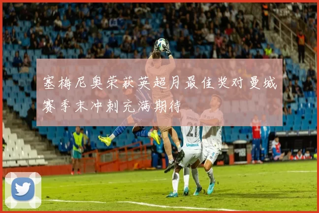 塞梅尼奥荣获英超月最佳奖对曼城赛季末冲刺充满期待