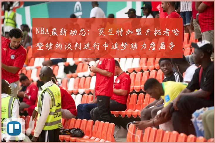 NBA最新动态:莫兰特加盟开拓者哈登续约谈判进行中追梦助力詹眉争冠