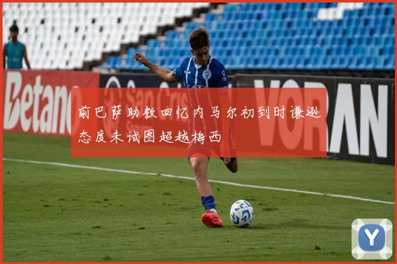 前巴萨助教回忆内马尔初到时谦逊态度未试图超越梅西