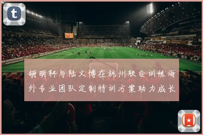 胡明轩与陆文博在杭州联合训练海外专业团队定制特训方案助力成长