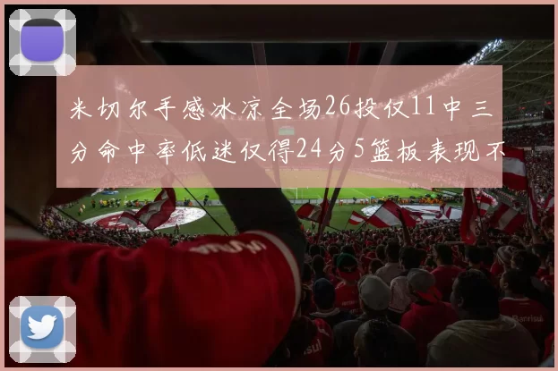 米切尔手感冰凉全场26投仅11中三分命中率低迷仅得24分5篮板表现不佳