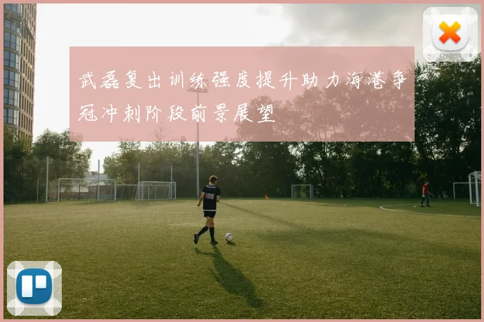 武磊复出训练强度提升助力海港争冠冲刺阶段前景展望
