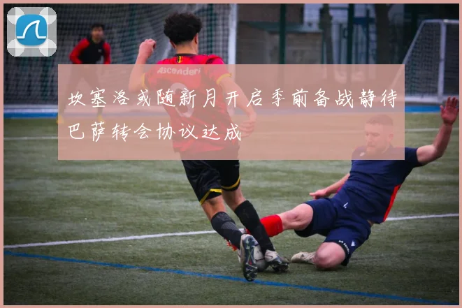 坎塞洛或随新月开启季前备战静待巴萨转会协议达成